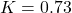  K = 0.73 
