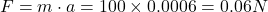 F = m \cdot a = 100 \times 0.0006 = 0.06 N