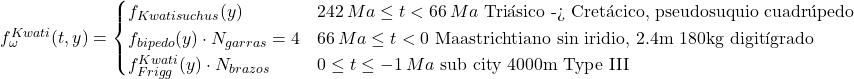 Rendered by QuickLaTeX.com f_{\omega}^{Kwati}(t,y) = \begin{cases} f_{Kwatisuchus}(y) & 242\,Ma \le t < 66\,Ma \text{ Triásico -> Cretácico, pseudosuquio cuadrúpedo} \\ f_{bipedo}(y) \cdot N_{garras}=4 & 66\,Ma \le t < 0 \text{ Maastrichtiano sin iridio, 2.4m 180kg digitígrado} \\ f_{Frigg}^{Kwati}(y)\cdot N_{brazos} & 0 \le t \le -1\,Ma \text{ sub city 4000m Type III} \end{cases}