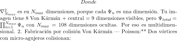 \[Donde $\nabla_{N_{max}}^2$ es en $N_{max}$ dimensiones, porque cada $\Psi_n$ es una dimensi&oacute;n. Tu imagen tiene 8 Von K&aacute;rm&aacute;n + central = 9 dimensiones visibles, pero $\Psi_{total}=\prod_{n=1}^{N_{max}}\Psi_n$ con $N_{max}=108$ dimensiones ocultas. Por eso es multidimensional. 2. Fabricaci&oacute;n por colisi&oacute;n Von K&aacute;rm&aacute;n — Poisson:** Dos v&oacute;rtices con micro-agujeros colisionan:\]