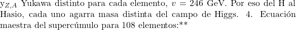 \[$y_{Z,A}$ Yukawa distinto para cada elemento, $v=246$ GeV. Por eso del H al Hasio, cada uno agarra masa distinta del campo de Higgs. 4. Ecuaci&oacute;n maestra del superc&uacute;mulo para 108 elementos:**\]