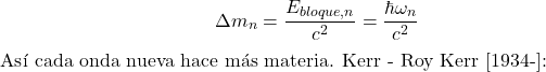 \[\Delta m_n = \frac{E_{bloque,n}}{c^2} = \frac{\hbar \omega_n}{c^2}$ As&iacute; cada onda nueva hace m&aacute;s materia. Kerr - Roy Kerr [1934-]:\]