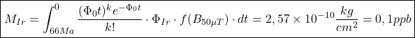 Rendered by QuickLaTeX.com \boxed{ M_{Ir} = \int_{66Ma}^{0} \frac{(\Phi_0 t)^k e^{-\Phi_0 t}}{k!} \cdot \Phi_{Ir} \cdot f(B_{50\mu T}) \cdot dt = 2,57 \times 10^{-10} \frac{kg}{cm^2} = 0,1 ppb }
