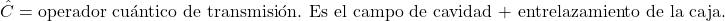 \[\hat{C} = \text{operador cu&aacute;ntico de transmisi&oacute;n. Es el campo de cavidad + entrelazamiento de la caja.}\]