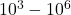 10^3 - 10^6
