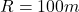 R = 100 m