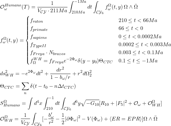  \begin{aligned} &\mathcal{O}_{\omega}^{Humano}(T) = \frac{1}{V_{\mathcal{CY}} \cdot 211Ma} \int_{210Ma}^{-1Ma} dt \int_{\mathcal{CY}_6} f_{\omega}^{\Omega}(t,y) \, \Omega \wedge \bar{\Omega} \\ &f_{\omega}^{\Omega}(t,y) = \begin{cases} f_{raton} & 210 \le t < 66Ma \\ f_{primate} & 66 \le t < 0 \\ f_{sapiens} & 0 \le t < 0.0002Ma \\ f_{Type II} & 0.0002 \le t < 0.003Ma \\ f_{Freya}\cdot N_{brazos} & 0.003 \le t < 0.1Ma \\ f_{\Omega}^{WH}=f_{Freya}e^{-2\Phi_{\omega}}\delta(y-y_0)\Theta_{CTC} & 0.1 \le t \le -1Ma \end{cases} \\ &ds_{WH}^2 = -e^{2\Phi_{\omega}}dt^2 + \frac{dr^2}{1-b_{\omega}/r} + r^2 d\Omega_2^2 \\ &\Theta_{CTC}= \sum_n \delta(t-t_0-n\Delta t_{CTC}) \\ &S_{Humano}^{\Omega}= \int d^4x \int_{210}^{-1} dt \int_{\mathcal{CY}_6} d^6y \sqrt{-G_{10}}[R_{10}+|F_5|^2+\mathcal{O}_{\omega}+\mathcal{O}_{WH}^{\Omega}] \\ &\mathcal{O}_{WH}^{\Omega}= \frac{1}{V_{\mathcal{CY}}}\int_{\mathcal{CY}_6}[-\frac{b'_{\omega}}{r^2}-\frac{1}{2}|\partial\Phi_{\omega}|^2-V(\Phi_{\omega})+\langle ER=EPR\rangle]\Omega\wedge\bar{\Omega} \end{aligned} 