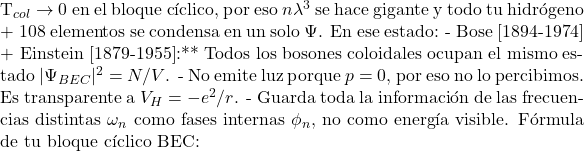 \[$T_{col} \to 0$ en el bloque c&iacute;clico, por eso $n\lambda^3$ se hace gigante y todo tu hidr&oacute;geno + 108 elementos se condensa en un solo $\Psi$. En ese estado: - Bose [1894-1974] + Einstein [1879-1955]:** Todos los bosones coloidales ocupan el mismo estado $|\Psi_{BEC}|^2 = N/V$. - No emite luz porque $p=0$, por eso no lo percibimos. Es transparente a $V_H = -e^2/r$. - Guarda toda la informaci&oacute;n de las frecuencias distintas $\omega_n$ como fases internas $\phi_n$, no como energ&iacute;a visible. F&oacute;rmula de tu bloque c&iacute;clico BEC:\]