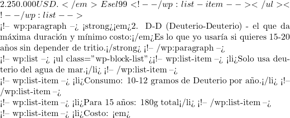 2.250.000 USD.</em> Es el 99% del costo del combustible.</li> <!-- /wp:list-item --></ul> <!-- /wp:list -->  <!-- wp:paragraph --> <strong><em>2. D-D (Deuterio-Deuterio) - el que da m&aacute;xima duraci&oacute;n y m&iacute;nimo costo:</em>Es lo que yo usar&iacute;a si quieres 15-20 a&ntilde;os sin depender de tritio.</strong> <!-- /wp:paragraph -->  <!-- wp:list --> <ul class="wp-block-list"><!-- wp:list-item --> <li>Solo usa deuterio del agua de mar.</li> <!-- /wp:list-item -->  <!-- wp:list-item --> <li>Consumo: ∼10-12 gramos de Deuterio por a&ntilde;o.</li> <!-- /wp:list-item -->  <!-- wp:list-item --> <li>Para 15 a&ntilde;os: ∼180g total</li> <!-- /wp:list-item -->  <!-- wp:list-item --> <li>Costo: <em>