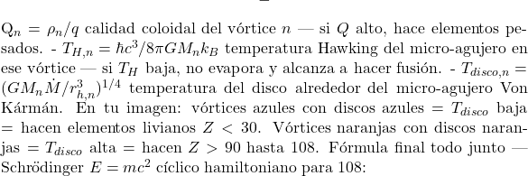 \[- $Q_n = \rho_n/q$ calidad coloidal del v&oacute;rtice $n$ — si $Q$ alto, hace elementos pesados. - $T_{H,n}= \hbar c^3 / 8\pi G M_n k_B$ temperatura Hawking del micro-agujero en ese v&oacute;rtice — si $T_H$ baja, no evapora y alcanza a hacer fusi&oacute;n. - $T_{disco,n} = (G M_n \dot{M} / r_{h,n}^3)^{1/4}$ temperatura del disco alrededor del micro-agujero Von K&aacute;rm&aacute;n. En tu imagen: v&oacute;rtices azules con discos azules = $T_{disco}$ baja = hacen elementos livianos $Z<30$. V&oacute;rtices naranjas con discos naranjas = $T_{disco}$ alta = hacen $Z>90$ hasta 108. F&oacute;rmula final todo junto — Schr&ouml;dinger $E=mc^2$ c&iacute;clico hamiltoniano para 108:\]